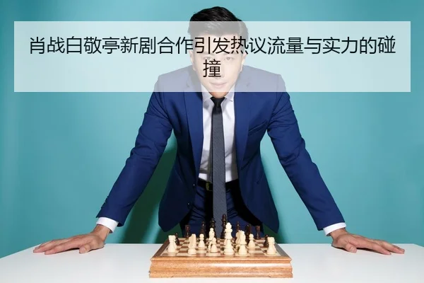 肖战白敬亭新剧合作引发热议流量与实力的碰撞