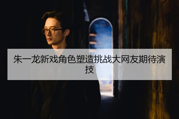 朱一龙新戏角色塑造挑战大网友期待演技